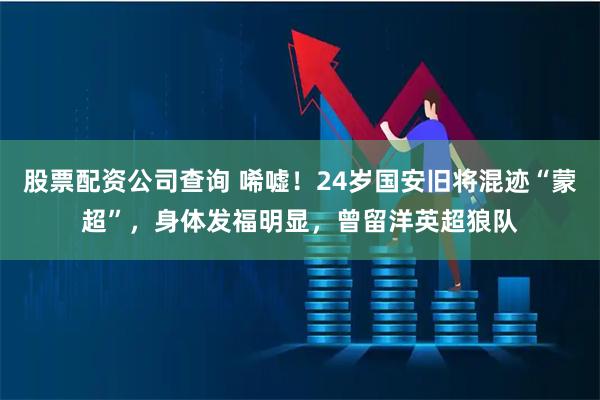 股票配资公司查询 唏嘘！24岁国安旧将混迹“蒙超”，身体发福明显，曾留洋英超狼队