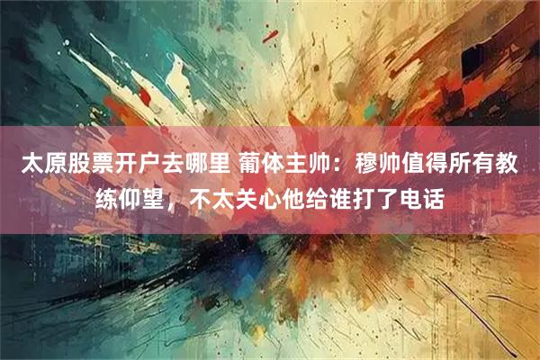太原股票开户去哪里 葡体主帅：穆帅值得所有教练仰望，不太关心他给谁打了电话