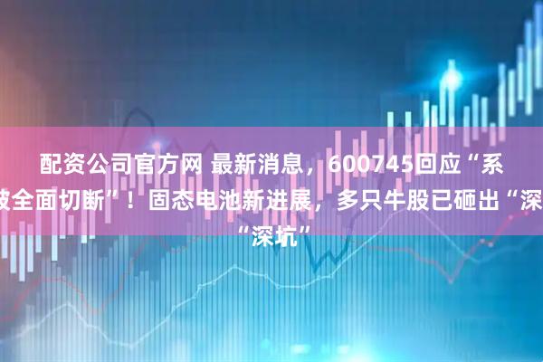 配资公司官方网 最新消息，600745回应“系统被全面切断”！固态电池新进展，多只牛股已砸出“深坑”