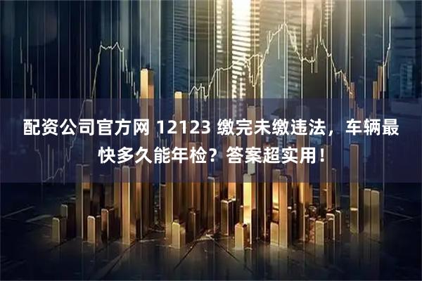 配资公司官方网 12123 缴完未缴违法，车辆最快多久能年检？答案超实用！