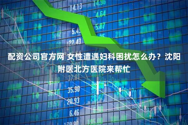 配资公司官方网 女性遭遇妇科困扰怎么办？沈阳附医北方医院来帮忙