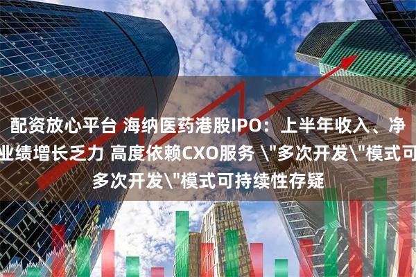 配资放心平台 海纳医药港股IPO：上半年收入、净利润双下滑业绩增长乏力 高度依赖CXO服务 ＂多次开发＂模式可持续性存疑