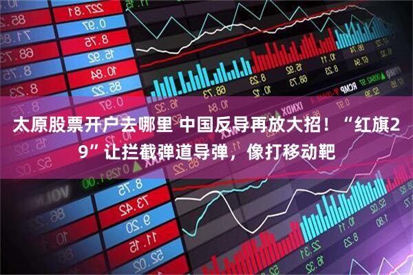 太原股票开户去哪里 中国反导再放大招！“红旗29”让拦截弹道导弹，像打移动靶