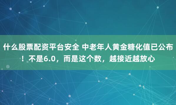 什么股票配资平台安全 中老年人黄金糖化值已公布！不是6.0，而是这个数，越接近越放心