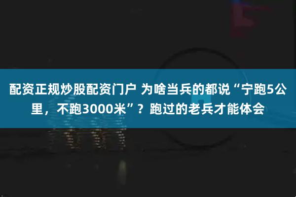 配资正规炒股配资门户 为啥当兵的都说“宁跑5公里，不跑3000米”？跑过的老兵才能体会