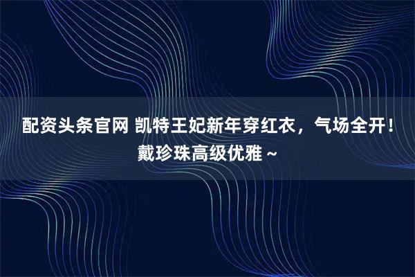 配资头条官网 凯特王妃新年穿红衣,气场全开!戴珍珠高级优雅~