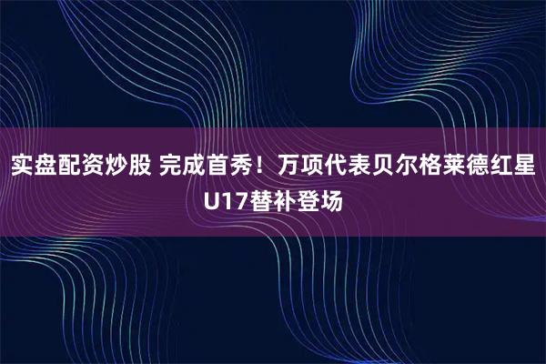 实盘配资炒股 完成首秀!万项代表贝尔格莱德红星U17替补登场