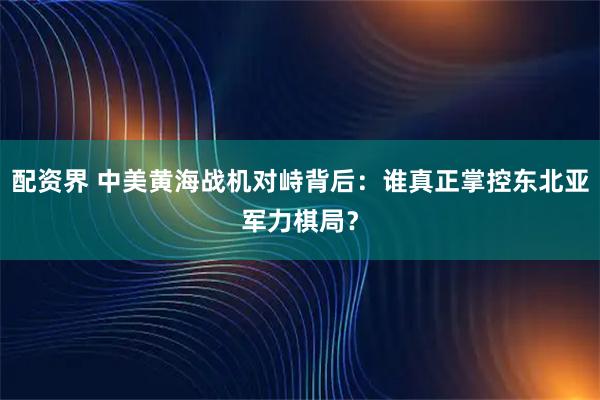 配资界 中美黄海战机对峙背后：谁真正掌控东北亚军力棋局？