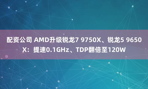 配资公司 AMD升级锐龙7 9750X、锐龙5 9650X：提速0.1GHz、TDP翻倍至120W