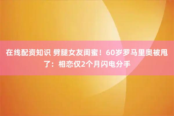 在线配资知识 劈腿女友闺蜜!60岁罗马里奥被甩了:相恋仅2个月闪电分手