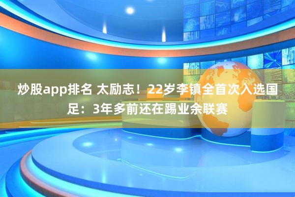 炒股app排名 太励志!22岁李镇全首次入选国足:3年多前还在踢业余联赛