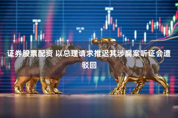 证券股票配资 以总理请求推迟其涉腐案听证会遭驳回