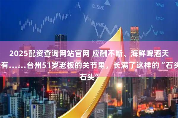 2025配资查询网站官网 应酬不断、海鲜啤酒天天有……台州51岁老板的关节里，长满了这样的“石头”