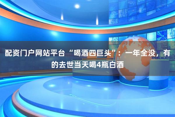 配资门户网站平台 “喝酒四巨头”：一年全没，有的去世当天喝4瓶白酒